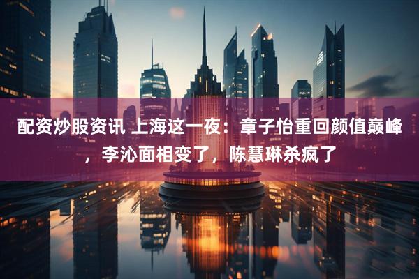 配资炒股资讯 上海这一夜：章子怡重回颜值巅峰，李沁面相变了，陈慧琳杀疯了