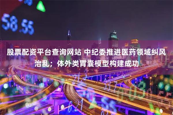 股票配资平台查询网站 中纪委推进医药领域纠风治乱；体外类胃囊模型构建成功