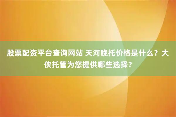 股票配资平台查询网站 天河晚托价格是什么？大侠托管为您提供哪些选择？
