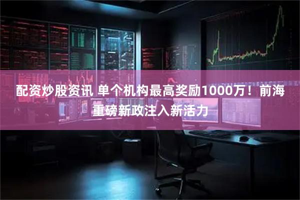 配资炒股资讯 单个机构最高奖励1000万！前海重磅新政注入新活力