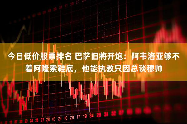 今日低价股票排名 巴萨旧将开炮：阿韦洛亚够不着阿隆索鞋底，他能执教只因总谈穆帅