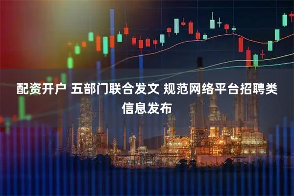 配资开户 五部门联合发文 规范网络平台招聘类信息发布