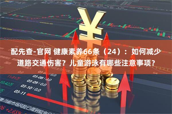 配先查-官网 健康素养66条（24）：如何减少道路交通伤害？儿童游泳有哪些注意事项？