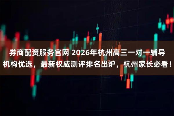 券商配资服务官网 2026年杭州高三一对一辅导机构优选，最新权威测评排名出炉，杭州家长必看！