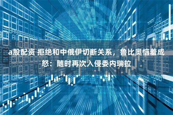 a股配资 拒绝和中俄伊切断关系，鲁比奥恼羞成怒：随时再次入侵委内瑞拉