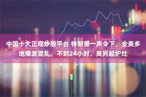 中国十大正规炒股平台 特朗普一声令下，全美多地爆发混乱，不到24小时，美另起炉灶