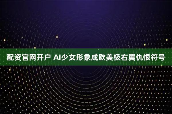 配资官网开户 AI少女形象成欧美极右翼仇恨符号