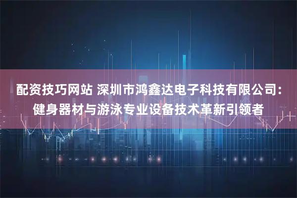 配资技巧网站 深圳市鸿鑫达电子科技有限公司：健身器材与游泳专业设备技术革新引领者