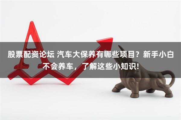 股票配资论坛 汽车大保养有哪些项目？新手小白不会养车，了解这些小知识!
