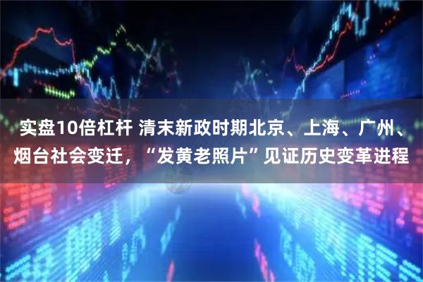 实盘10倍杠杆 清末新政时期北京、上海、广州、烟台社会变迁，“发黄老照片”见证历史变革进程