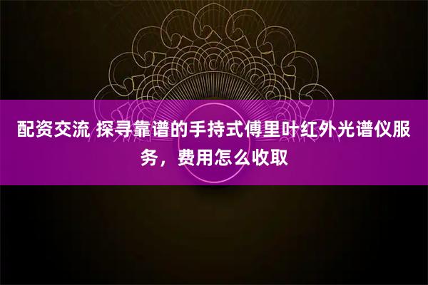 配资交流 探寻靠谱的手持式傅里叶红外光谱仪服务，费用怎么收取