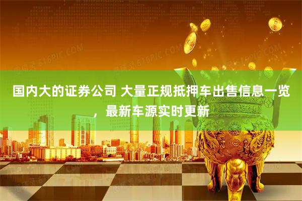 国内大的证券公司 大量正规抵押车出售信息一览，最新车源实时更新