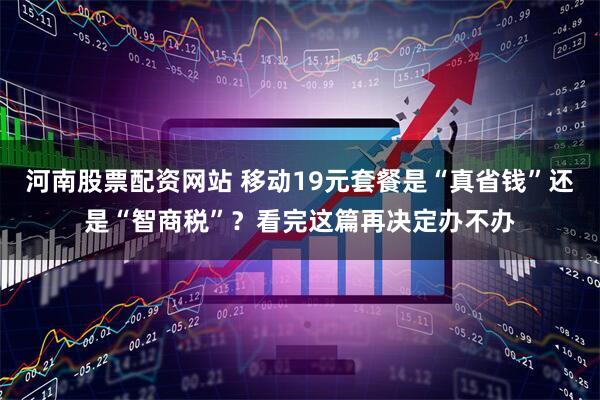 河南股票配资网站 移动19元套餐是“真省钱”还是“智商税”？看完这篇再决定办不办