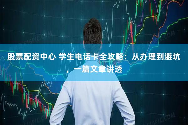 股票配资中心 学生电话卡全攻略：从办理到避坑，一篇文章讲透