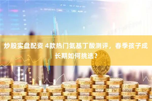 炒股实盘配资 4款热门氨基丁酸测评，春季孩子成长期如何挑选？