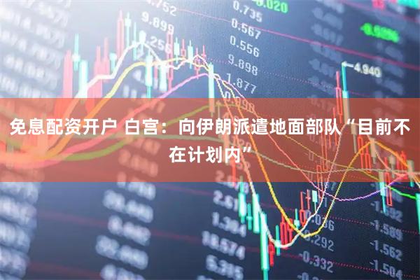 免息配资开户 白宫：向伊朗派遣地面部队“目前不在计划内”