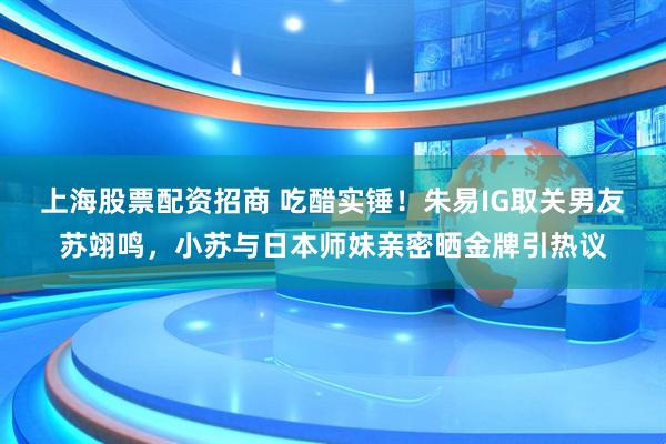 上海股票配资招商 吃醋实锤！朱易IG取关男友苏翊鸣，小苏与日本师妹亲密晒金牌引热议