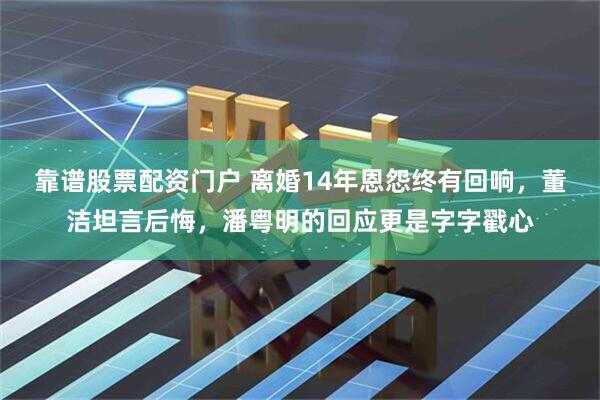 靠谱股票配资门户 离婚14年恩怨终有回响，董洁坦言后悔，潘粤明的回应更是字字戳心