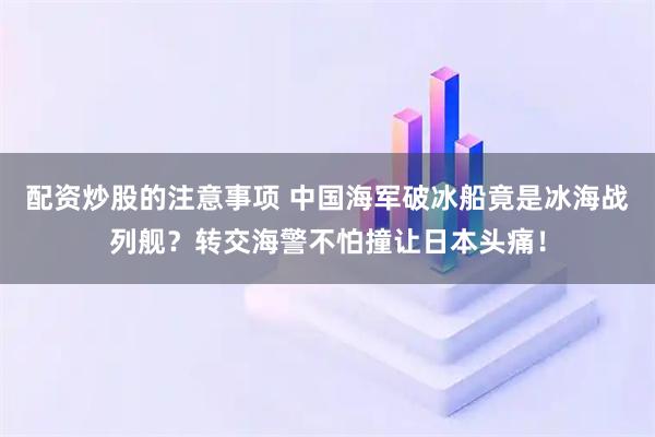 配资炒股的注意事项 中国海军破冰船竟是冰海战列舰？转交海警不怕撞让日本头痛！
