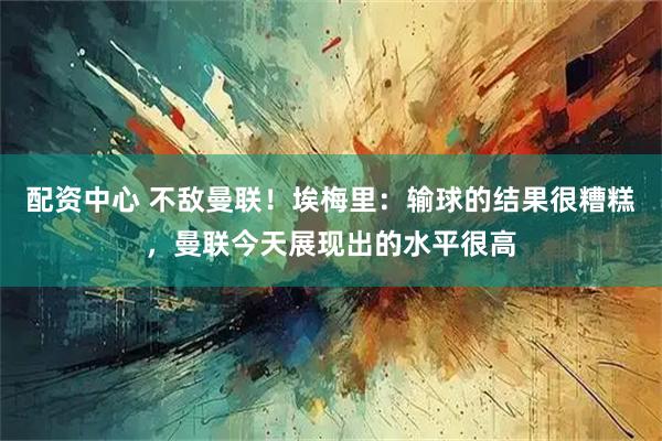 配资中心 不敌曼联！埃梅里：输球的结果很糟糕，曼联今天展现出的水平很高