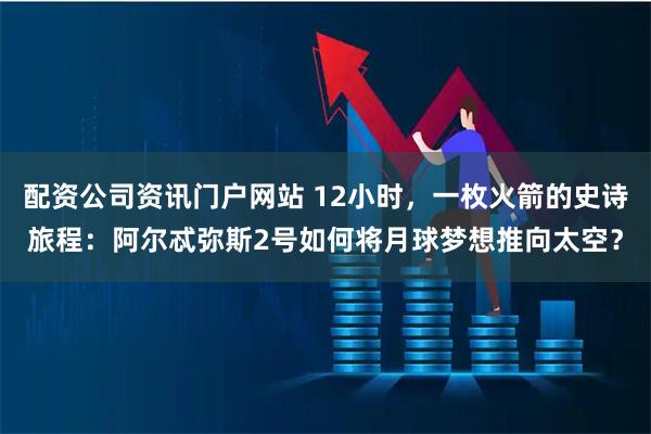 配资公司资讯门户网站 12小时，一枚火箭的史诗旅程：阿尔忒弥斯2号如何将月球梦想推向太空？