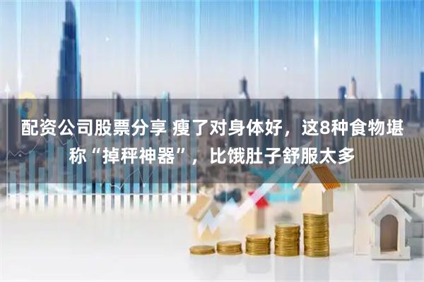 配资公司股票分享 瘦了对身体好，这8种食物堪称“掉秤神器”，比饿肚子舒服太多
