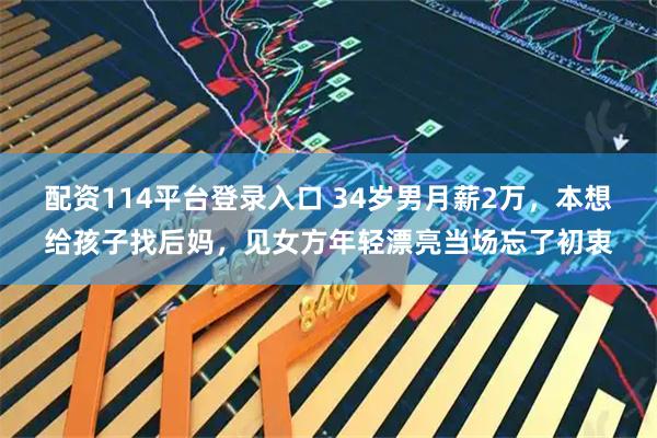 配资114平台登录入口 34岁男月薪2万，本想给孩子找后妈，见女方年轻漂亮当场忘了初衷