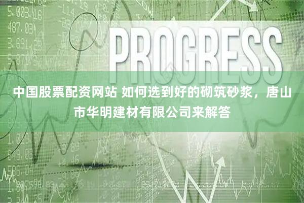 中国股票配资网站 如何选到好的砌筑砂浆，唐山市华明建材有限公司来解答