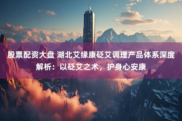 股票配资大盘 湖北艾缘康砭艾调理产品体系深度解析：以砭艾之术，护身心安康