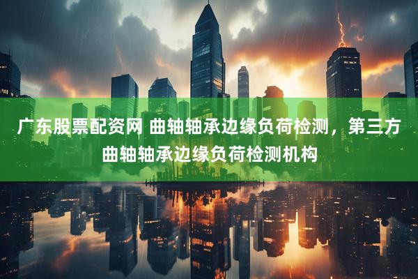 广东股票配资网 曲轴轴承边缘负荷检测，第三方曲轴轴承边缘负荷检测机构