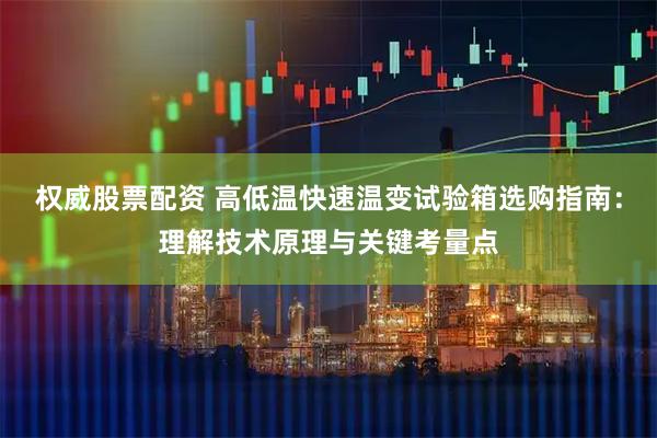权威股票配资 高低温快速温变试验箱选购指南：理解技术原理与关键考量点