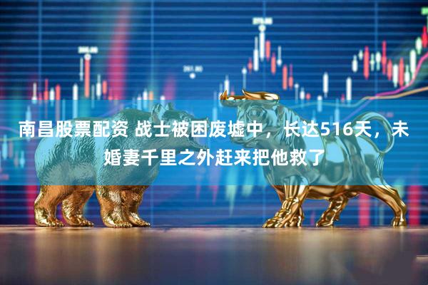 南昌股票配资 战士被困废墟中，长达516天，未婚妻千里之外赶来把他救了