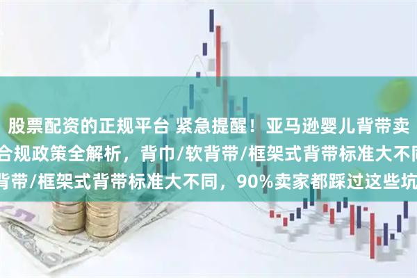 股票配资的正规平台 紧急提醒！亚马逊婴儿背带卖家必看：2026年最新合规政策全解析，背巾/软背带/框架式背带标准大不同，90%卖家都踩过这些坑！