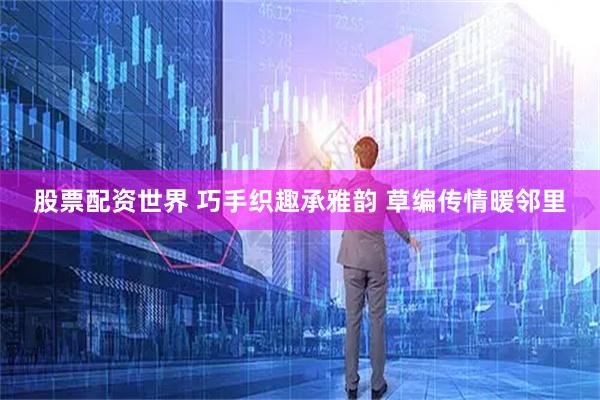 股票配资世界 巧手织趣承雅韵 草编传情暖邻里