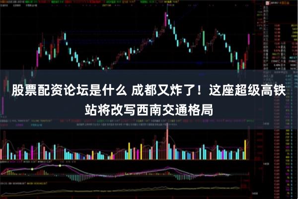 股票配资论坛是什么 成都又炸了！这座超级高铁站将改写西南交通格局