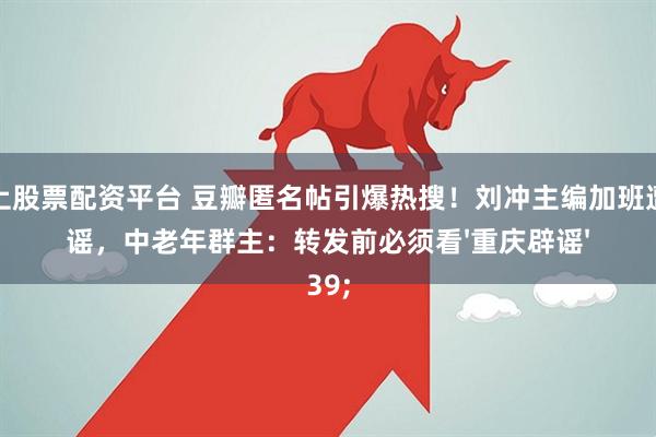 网上股票配资平台 豆瓣匿名帖引爆热搜！刘冲主编加班遭造谣，中老年群主：转发前必须看'重庆辟谣'