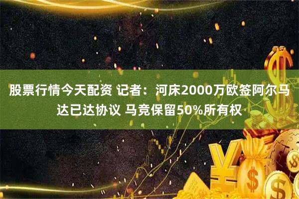 股票行情今天配资 记者：河床2000万欧签阿尔马达已达协议 马竞保留50%所有权