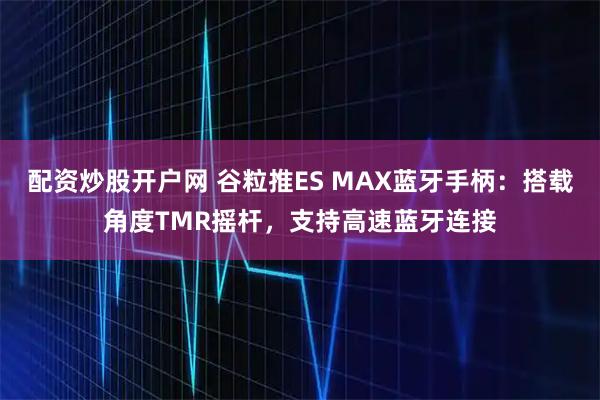 配资炒股开户网 谷粒推ES MAX蓝牙手柄：搭载角度TMR摇杆，支持高速蓝牙连接