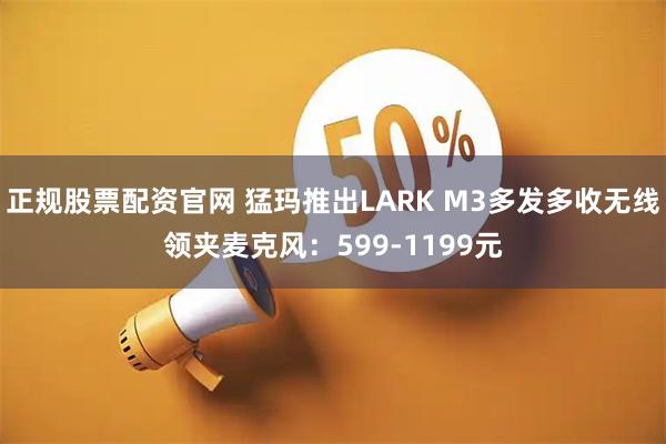 正规股票配资官网 猛玛推出LARK M3多发多收无线领夹麦克风：599-1199元