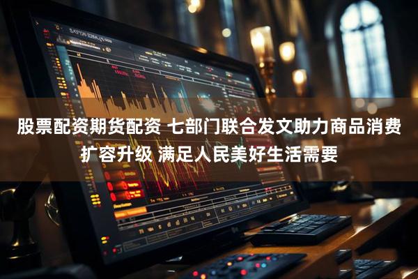 股票配资期货配资 七部门联合发文助力商品消费扩容升级 满足人民美好生活需要