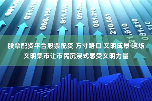 股票配资平台股票配资 方寸路口 文明成景 这场文明集市让市民沉浸式感受文明力量