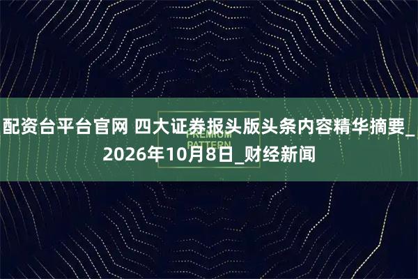 配资台平台官网 四大证券报头版头条内容精华摘要_2026年10月8日_财经新闻