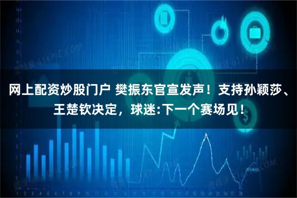 网上配资炒股门户 樊振东官宣发声！支持孙颖莎、王楚钦决定，球迷:下一个赛场见！