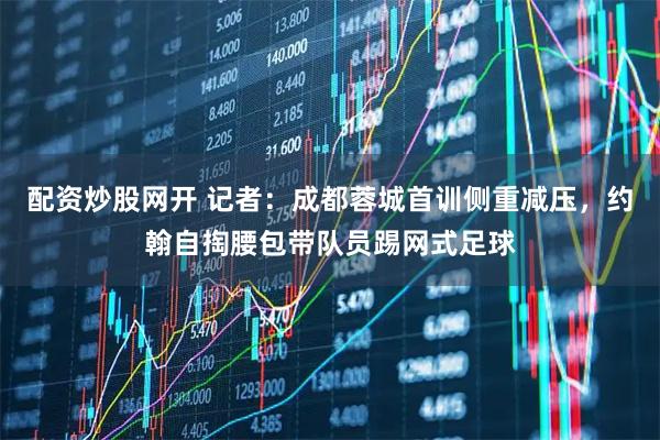 配资炒股网开 记者：成都蓉城首训侧重减压，约翰自掏腰包带队员踢网式足球
